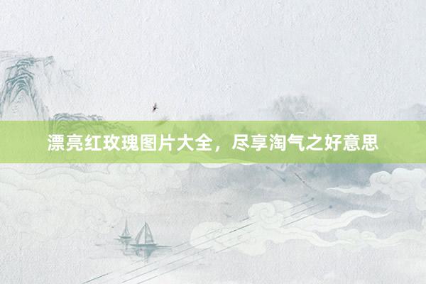 漂亮红玫瑰图片大全，尽享淘气之好意思
